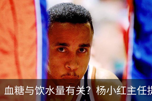 血糖与饮水量有关？杨小红主任提醒：血糖偏高的人，喝水一定要留心这3点
